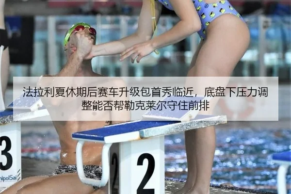法拉利夏休期后赛车升级包首秀临近，底盘下压力调整能否帮勒克莱尔守住前排